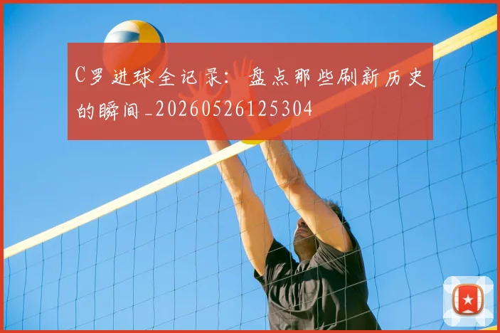 C罗进球全记录：盘点那些刷新历史的瞬间_20260526125304
