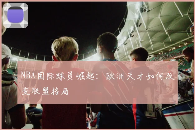 NBA国际球员崛起：欧洲天才如何改变联盟格局