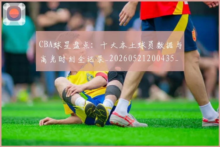 CBA球星盘点：十大本土球员数据与高光时刻全记录_20260521200435_20260701211620