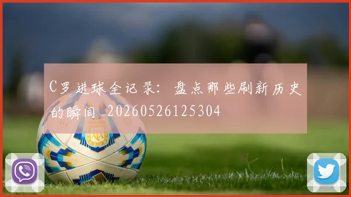 C罗进球全记录：盘点那些刷新历史的瞬间_20260526125304