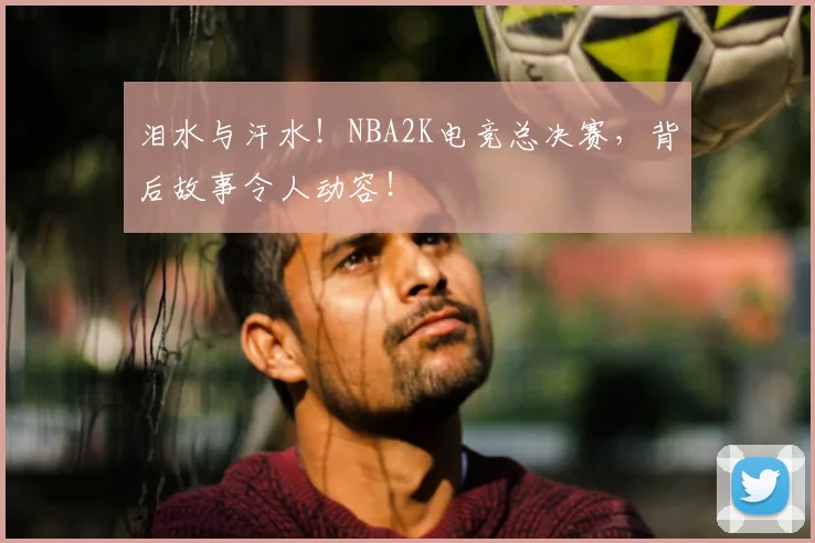 泪水与汗水！NBA2K电竞总决赛，背后故事令人动容！