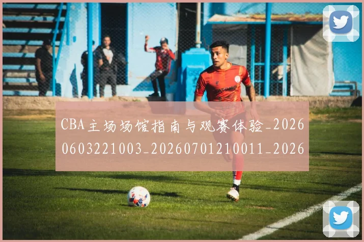 CBA主场场馆指南与观赛体验_20260603221003_20260701210011_20260712043347