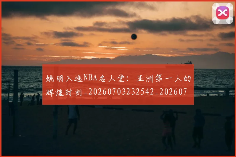 姚明入选NBA名人堂：亚洲第一人的辉煌时刻_20260703232542_20260720191420
