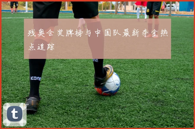 残奥会奖牌榜与中国队最新夺金热点追踪