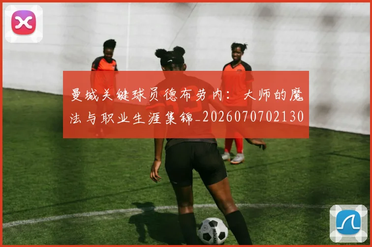 曼城关键球员德布劳内：大师的魔法与职业生涯集锦_20260707021300_20260731172638