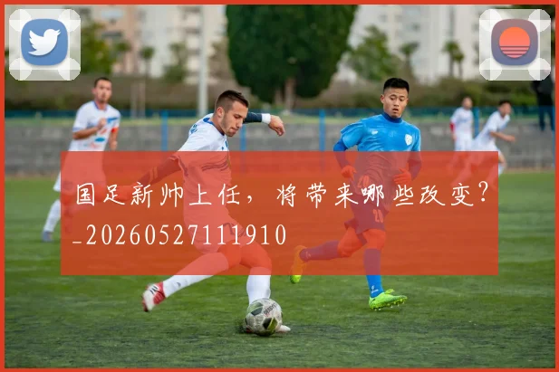 国足新帅上任，将带来哪些改变？_20260527111910