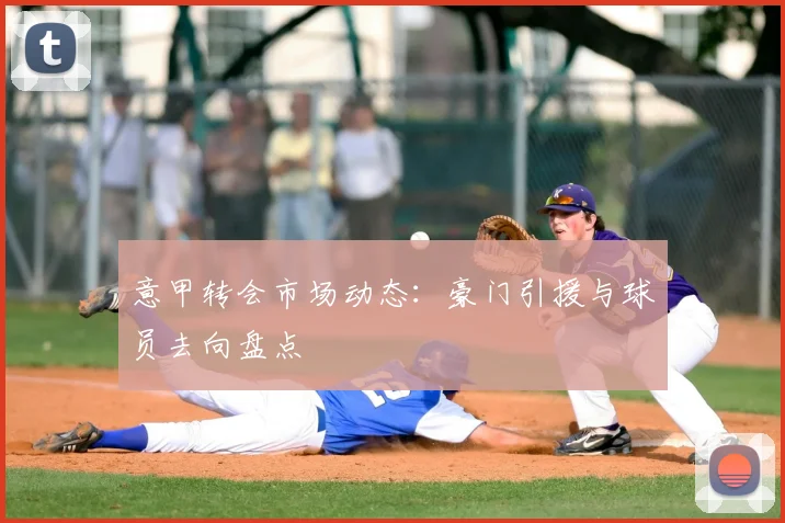 意甲转会市场动态：豪门引援与球员去向盘点