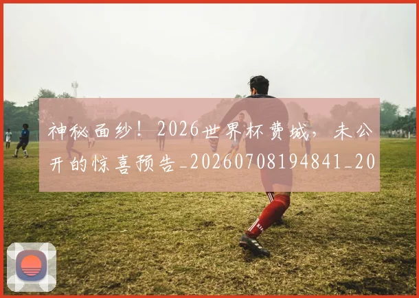 神秘面纱！2026世界杯费城，未公开的惊喜预告_20260708194841_20260802164513