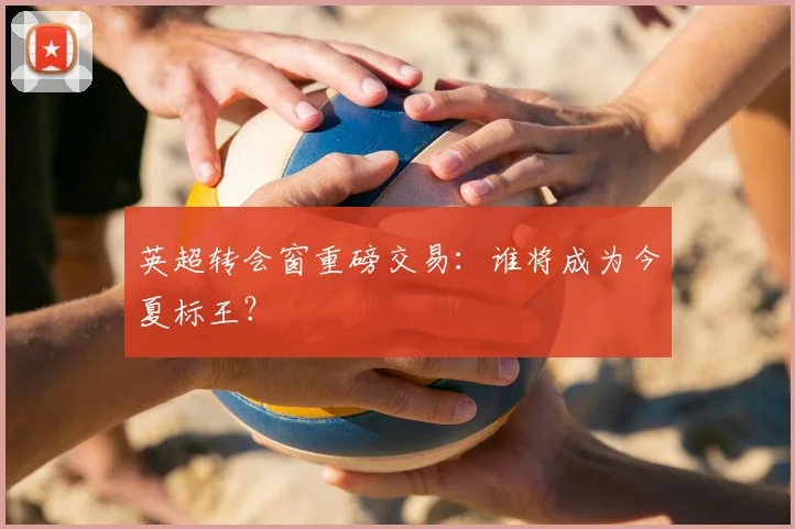 英超转会窗重磅交易：谁将成为今夏标王？