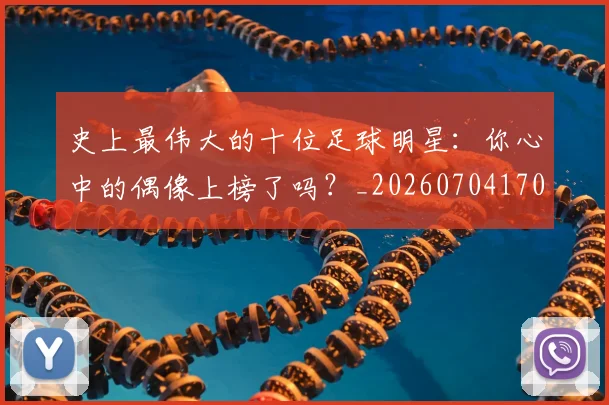 史上最伟大的十位足球明星：你心中的偶像上榜了吗？_20260704170322_20260718205407