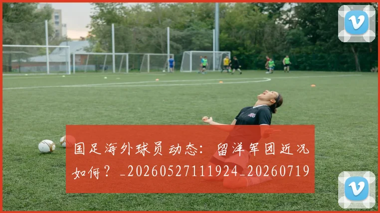 国足海外球员动态：留洋军团近况如何？_20260527111924_20260719164937
