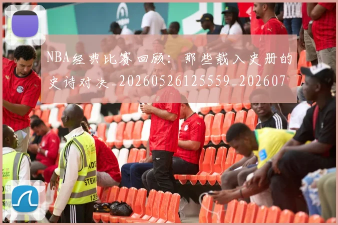 NBA经典比赛回顾：那些载入史册的史诗对决_20260526125559_20260702171357