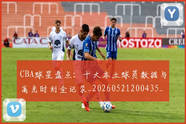 CBA球星盘点：十大本土球员数据与高光时刻全记录_20260521200435_20260701211620