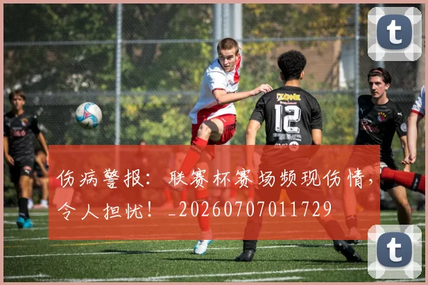 伤病警报：联赛杯赛场频现伤情，令人担忧！_20260707011729
