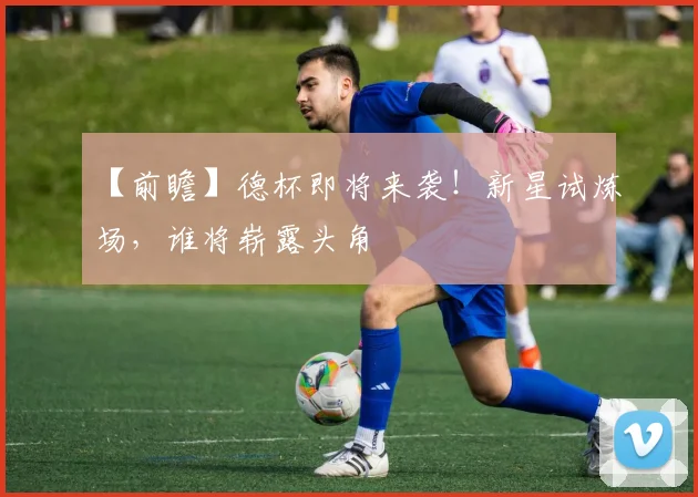 【前瞻】德杯即将来袭！新星试炼场，谁将崭露头角