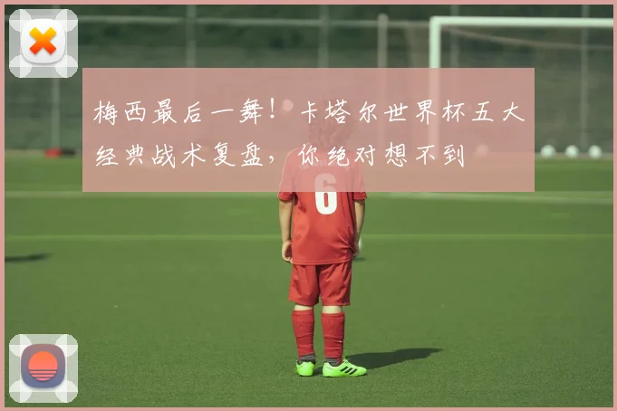 梅西最后一舞！卡塔尔世界杯五大经典战术复盘，你绝对想不到