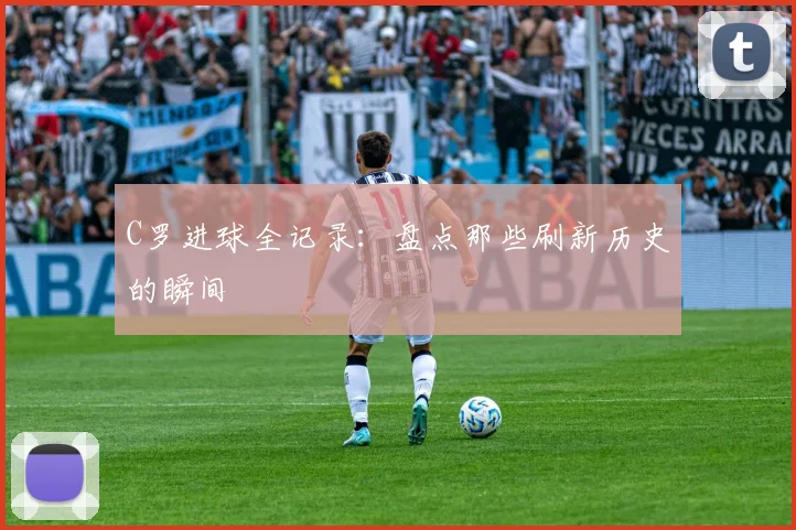 C罗进球全记录：盘点那些刷新历史的瞬间