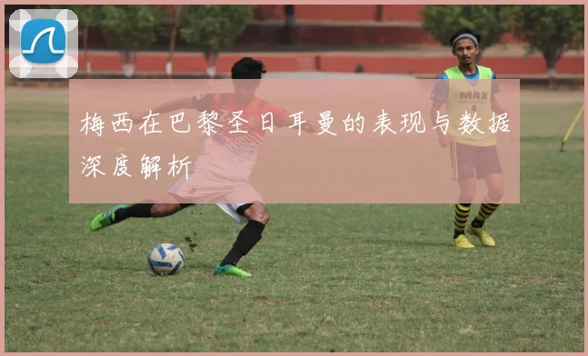 梅西在巴黎圣日耳曼的表现与数据深度解析
