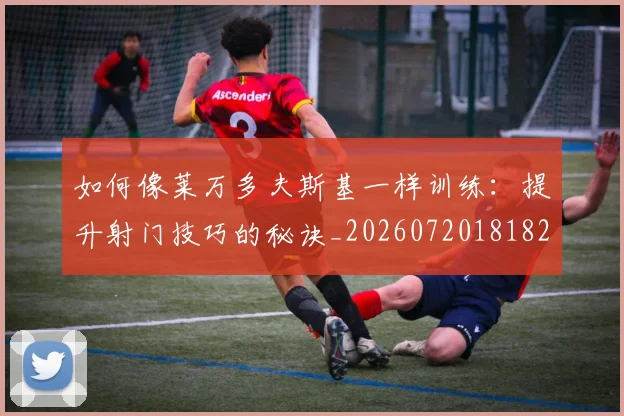 如何像莱万多夫斯基一样训练：提升射门技巧的秘诀_20260720181820