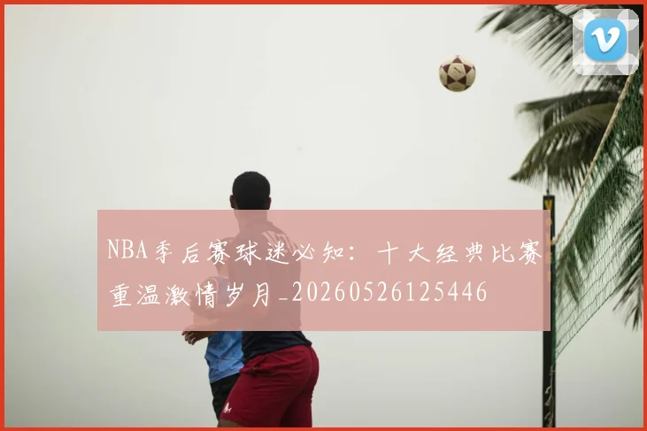NBA季后赛球迷必知：十大经典比赛重温激情岁月_20260526125446