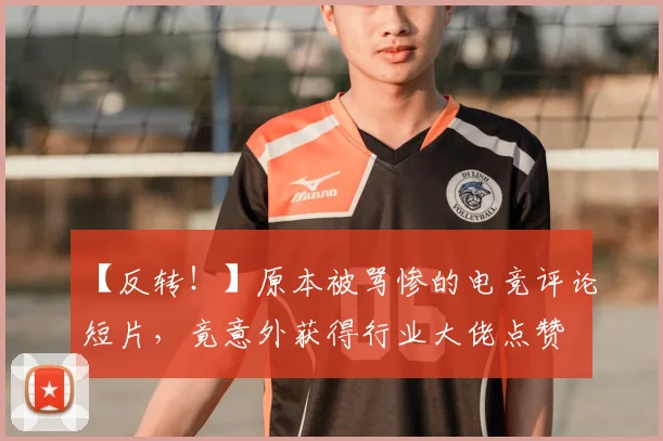 【反转！】原本被骂惨的电竞评论短片，竟意外获得行业大佬点赞