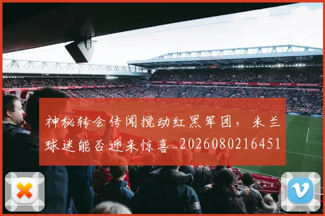 神秘转会传闻搅动红黑军团，米兰球迷能否迎来惊喜_20260802164510