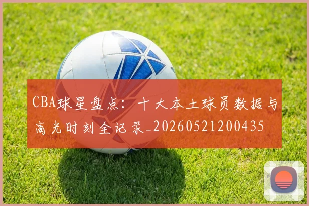 CBA球星盘点：十大本土球员数据与高光时刻全记录_20260521200435