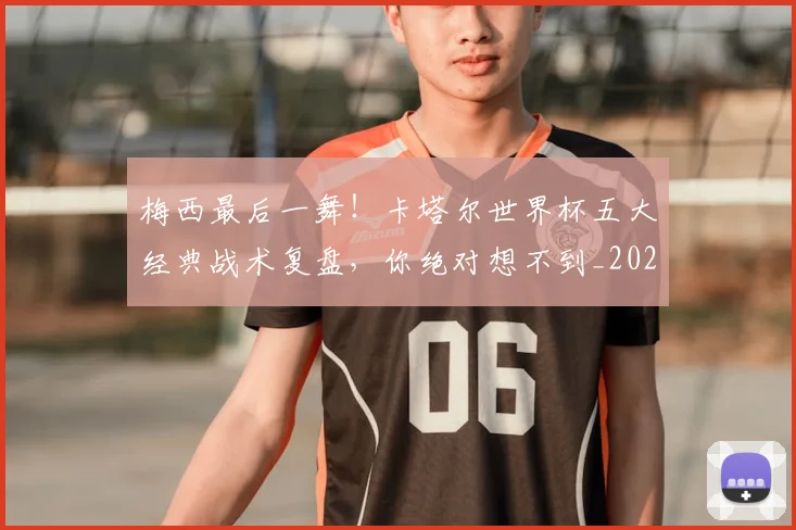 梅西最后一舞！卡塔尔世界杯五大经典战术复盘，你绝对想不到_20260707144647_20260731181614