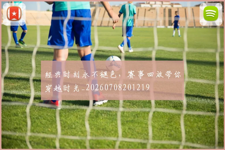 经典时刻永不褪色，赛事回放带你穿越时光_20260708201219