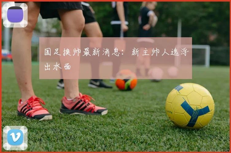 国足换帅最新消息：新主帅人选浮出水面