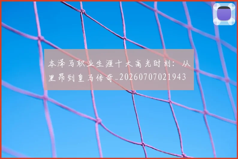 本泽马职业生涯十大高光时刻：从里昂到皇马传奇_20260707021943