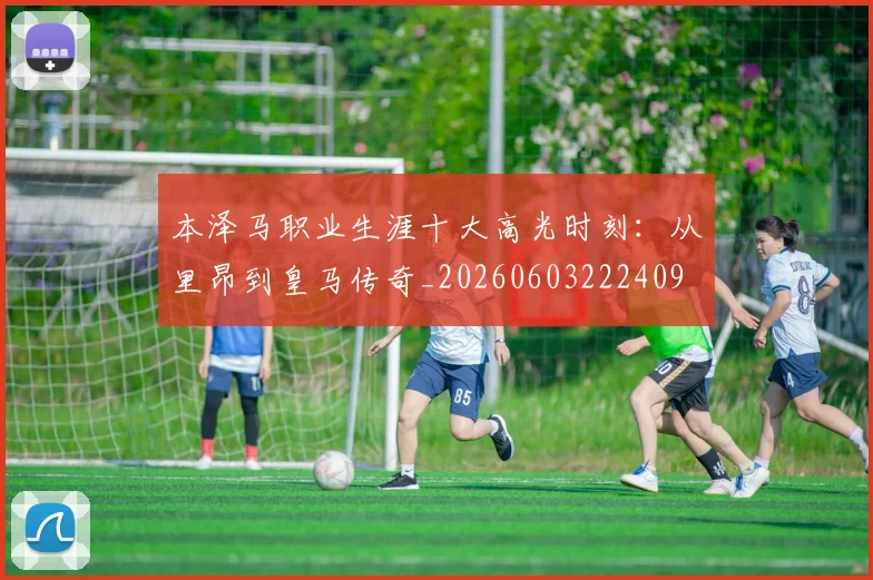 本泽马职业生涯十大高光时刻:从里昂到皇马传奇_20260603222409