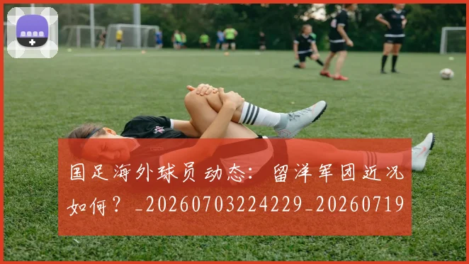 国足海外球员动态：留洋军团近况如何？_20260703224229_20260719164940