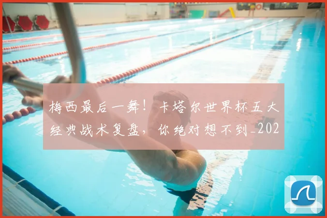 梅西最后一舞！卡塔尔世界杯五大经典战术复盘，你绝对想不到_20260707144647_20260731181614
