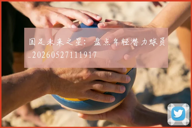 国足未来之星：盘点年轻潜力球员_20260527111917